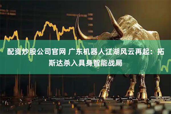 配资炒股公司官网 广东机器人江湖风云再起:拓斯达杀入具身智能战局