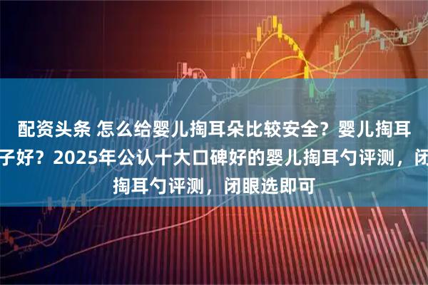 配资头条 怎么给婴儿掏耳朵比较安全?婴儿掏耳勺哪个牌子好?2025年公认十大口碑好的婴儿掏耳勺评测,闭眼选即可