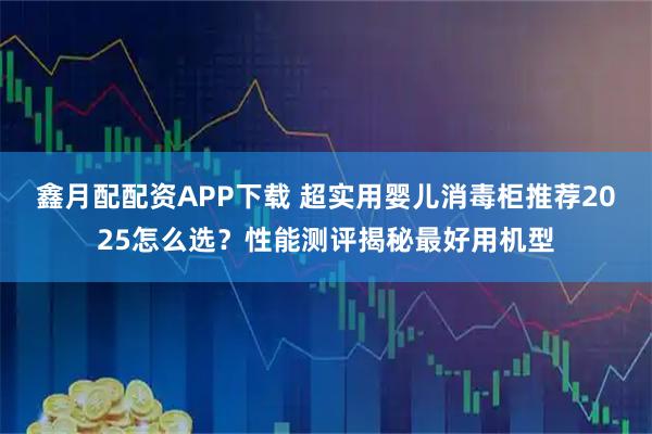 鑫月配配资APP下载 超实用婴儿消毒柜推荐2025怎么选?性能测评揭秘最好用机型