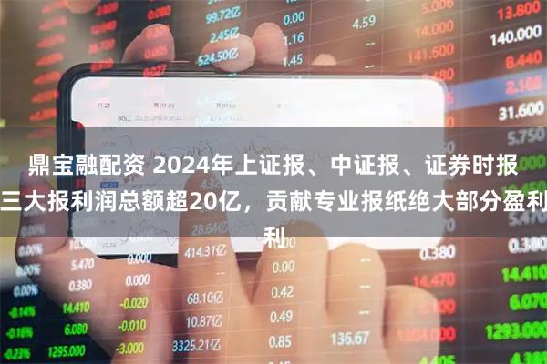 鼎宝融配资 2024年上证报、中证报、证券时报三大报利润总额超20亿,贡献专业报纸绝大部分盈利