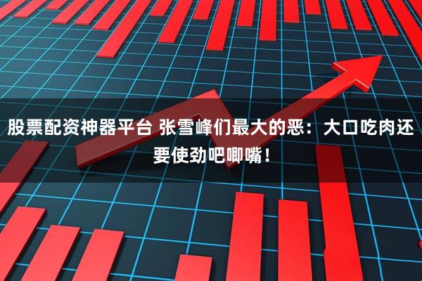 股票配资神器平台 张雪峰们最大的恶:大口吃肉还要使劲吧唧嘴!