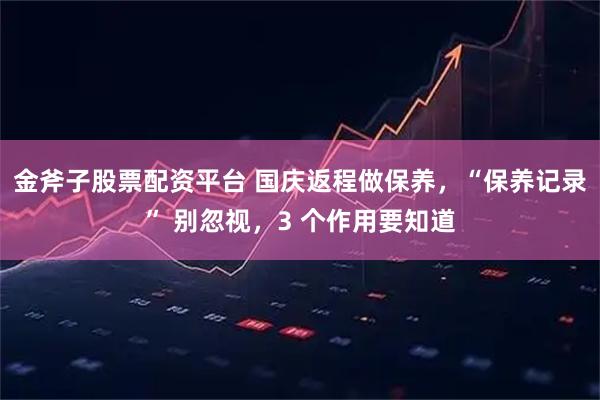 金斧子股票配资平台 国庆返程做保养,“保养记录” 别忽视,3 个作用要知道