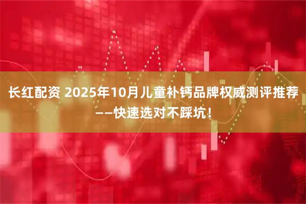 长红配资 2025年10月儿童补钙品牌权威测评推荐——快速选对不踩坑!