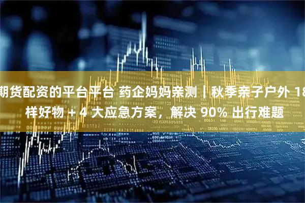 期货配资的平台平台 药企妈妈亲测|秋季亲子户外 18 样好物 + 4 大应急方案,解决 90% 出行难题