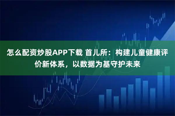 怎么配资炒股APP下载 首儿所:构建儿童健康评价新体系,以数据为基守护未来