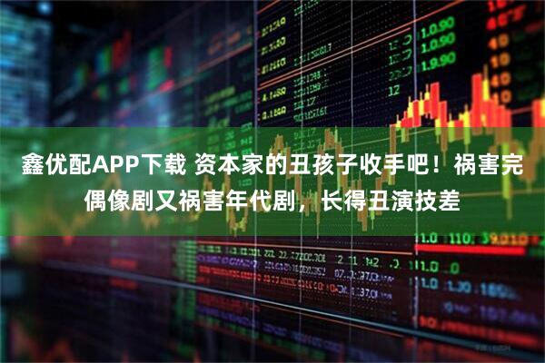 鑫优配APP下载 资本家的丑孩子收手吧！祸害完偶像剧又祸害年代剧，长得丑演技差