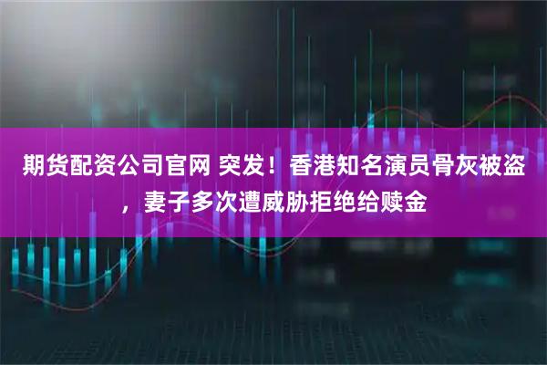 期货配资公司官网 突发!香港知名演员骨灰被盗,妻子多次遭威胁拒绝给赎金