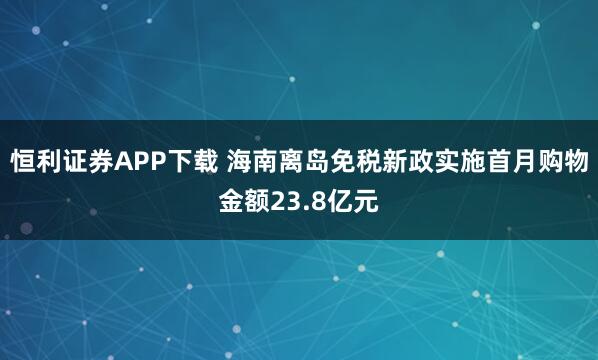 恒利证券APP下载 海南离岛免税新政实施首月购物金额23.8亿元