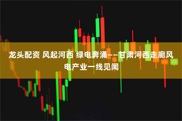 龙头配资 风起河西 绿电奔涌——甘肃河西走廊风电产业一线见闻