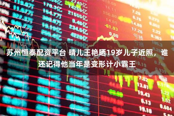 苏州恒泰配资平台 晴儿王艳晒19岁儿子近照，谁还记得他当年是变形计小霸王
