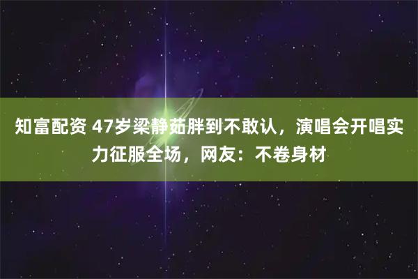 知富配资 47岁梁静茹胖到不敢认，演唱会开唱实力征服全场，网友：不卷身材