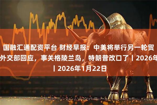 国融汇通配资平台 财经早报：中美将举行另一轮贸易谈判？外交部回应，事关格陵兰岛，特朗普改口了丨2026年1月22日