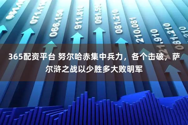 365配资平台 努尔哈赤集中兵力，各个击破，萨尔浒之战以少胜多大败明军