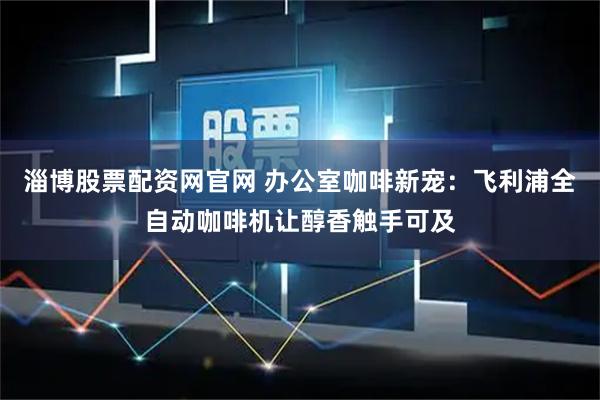 淄博股票配资网官网 办公室咖啡新宠：飞利浦全自动咖啡机让醇香触手可及