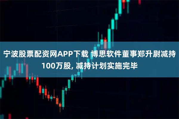 宁波股票配资网APP下载 博思软件董事郑升尉减持100万股, 减持计划实施完毕