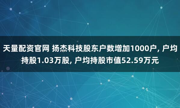 天量配资官网 扬杰科技股东户数增加1000户, 户均持股1.03万股, 户均持股市值52.59万元