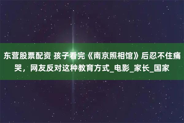 东营股票配资 孩子看完《南京照相馆》后忍不住痛哭，网友反对这种教育方式_电影_家长_国家