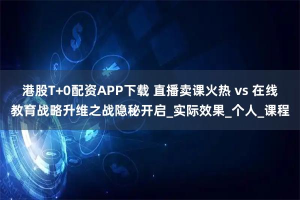 港股T+0配资APP下载 直播卖课火热 vs 在线教育战略升维之战隐秘开启_实际效果_个人_课程