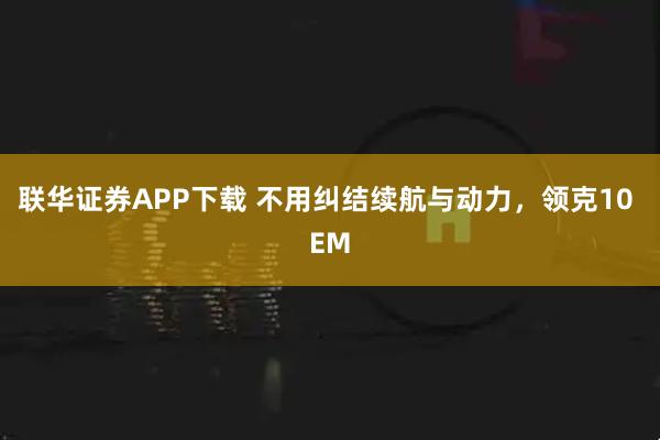 联华证券APP下载 不用纠结续航与动力,领克10 EM