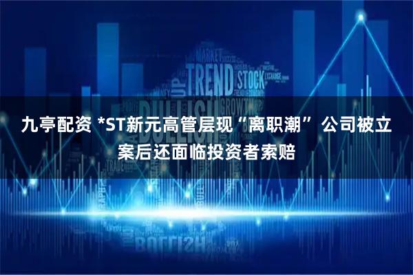 九亭配资 *ST新元高管层现“离职潮” 公司被立案后还面临投资者索赔