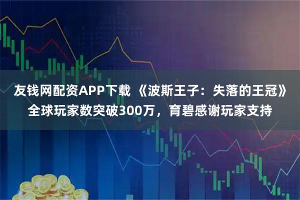 友钱网配资APP下载 《波斯王子：失落的王冠》全球玩家数突破300万，育碧感谢玩家支持