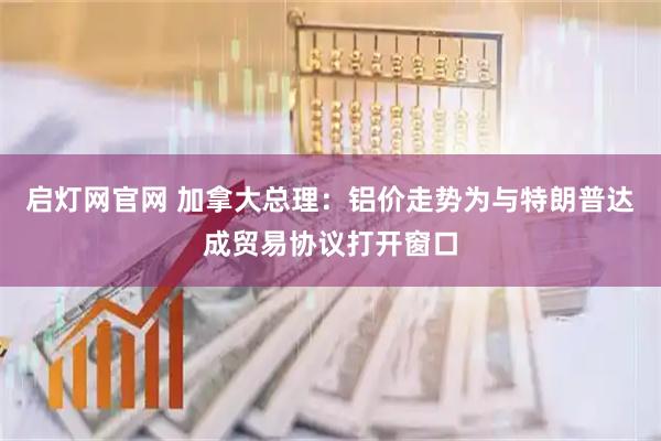 启灯网官网 加拿大总理：铝价走势为与特朗普达成贸易协议打开窗口